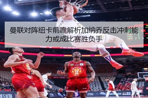 曼联对阵纽卡前瞻解析加纳乔反击冲刺能力或成比赛胜负手