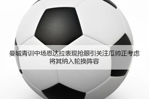 曼城青训中场恩达拉表现抢眼引关注瓜帅正考虑将其纳入轮换阵容