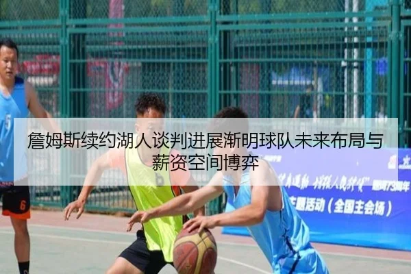 詹姆斯续约湖人谈判进展渐明球队未来布局与薪资空间博弈