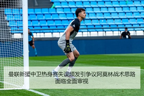 曼联新援中卫热身赛失误频发引争议阿莫林战术思路面临全面审视