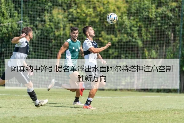阿森纳中锋引援名单浮出水面阿尔特塔押注高空制胜新方向
