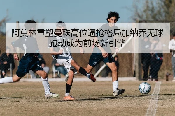 阿莫林重塑曼联高位逼抢格局加纳乔无球跑动成为前场新引擎