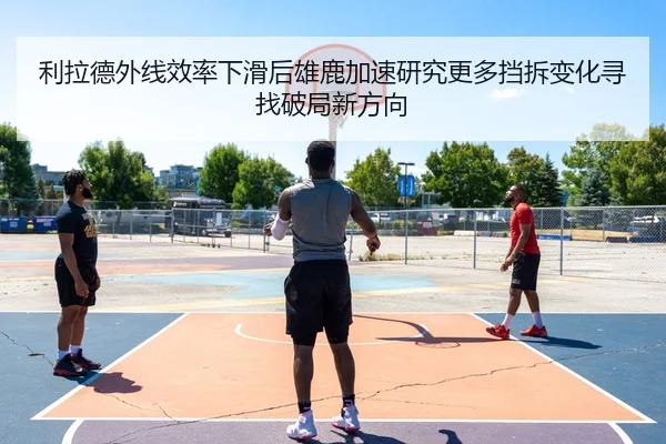 利拉德外线效率下滑后雄鹿加速研究更多挡拆变化寻找破局新方向